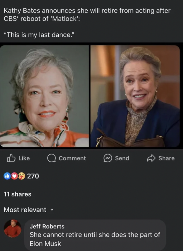 screenshot - Kathy Bates announces she will retire from acting after Cbs' reboot of 'Matlock' "This is my last dance." Comment Send 270 11 Most relevant Jeff Roberts She cannot retire until she does the part of Elon Musk