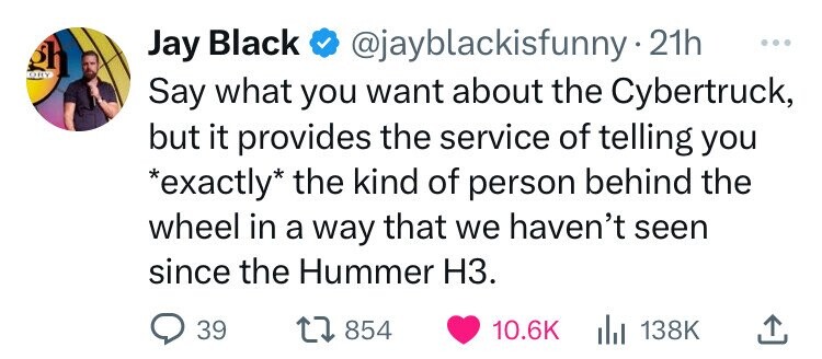 heart - Jay Black . 21h Say what you want about the Cybertruck, but it provides the service of telling you exactly the kind of person behind the wheel in a way that we haven't seen since the Hummer H3. 39 1854