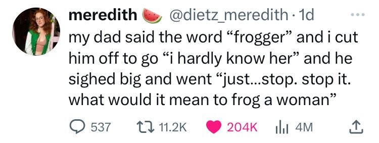 colorfulness - meredith . 1d my dad said the word "frogger" and i cut him off to go "i hardly know her" and he sighed big and went "just...stop. stop it. what would it mean to frog a woman" | 4M 537