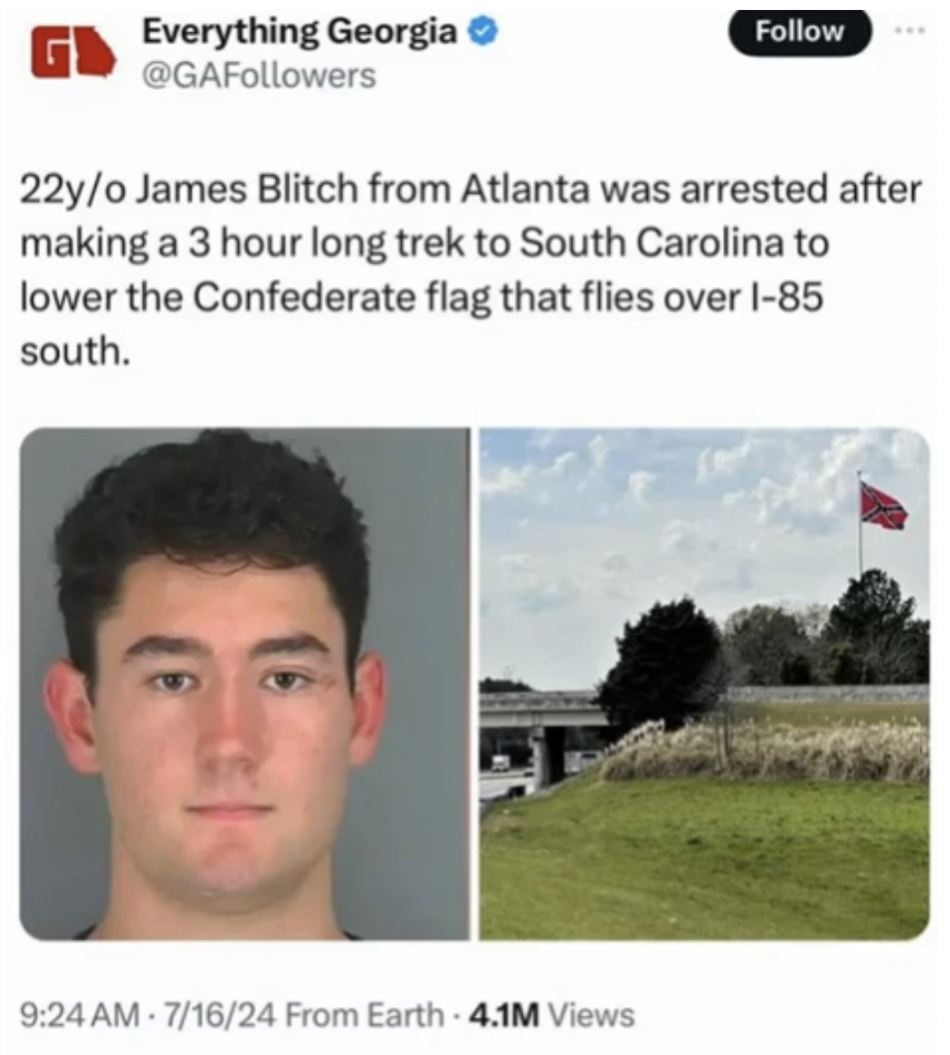 donate to james blitch - Everything Georgia 22yo James Blitch from Atlanta was arrested after making a 3 hour long trek to South Carolina to lower the Confederate flag that flies over 185 south. 71624 From Earth 4.1M Views