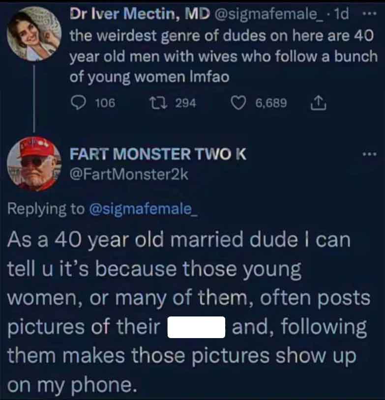 screenshot - Dr Iver Mectin, Md .1d ... the weirdest genre of dudes on here are 40 year old men with wives who a bunch of young women Imfao 106 1294 6,689 Fart Monster Two K As a 40 year old married dude I can tell u it's because those young women, or man