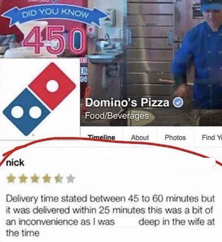 toy - nick Did You Know 450 Er N Domino's Pizza FoodBeverages Timeline About Photos Find Yo Delivery time stated between 45 to 60 minutes but it was delivered within 25 minutes this was a bit of an inconvenience as I was deep in the wife at the time