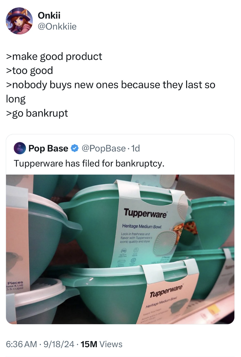 Tupperware - Onkii >make good product >too good >nobody buys new ones because they last so long >go bankrupt Pop Base Tupperware has filed for bankruptcy. 9182415M Views Tupperware Tupperware