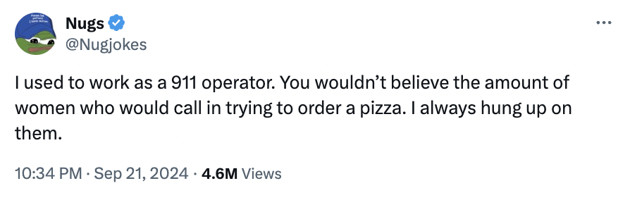 screenshot - Nugs I used to work as a 911 operator. You wouldn't believe the amount of women who would call in trying to order a pizza. I always hung up on them. 4.6M Views