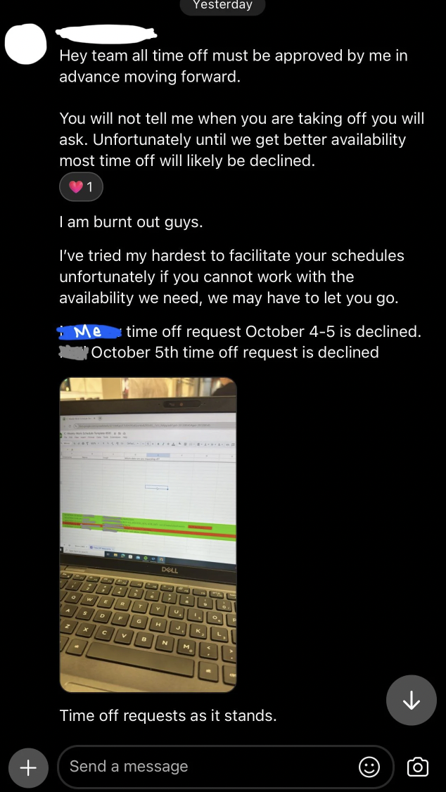 screenshot - Yesterday Hey team all time off must be approved by me in advance moving forward. You will not tell me when you are taking off you will ask. Unfortunately untill we get better availability most time off will ly be declined. I am burnt out guy