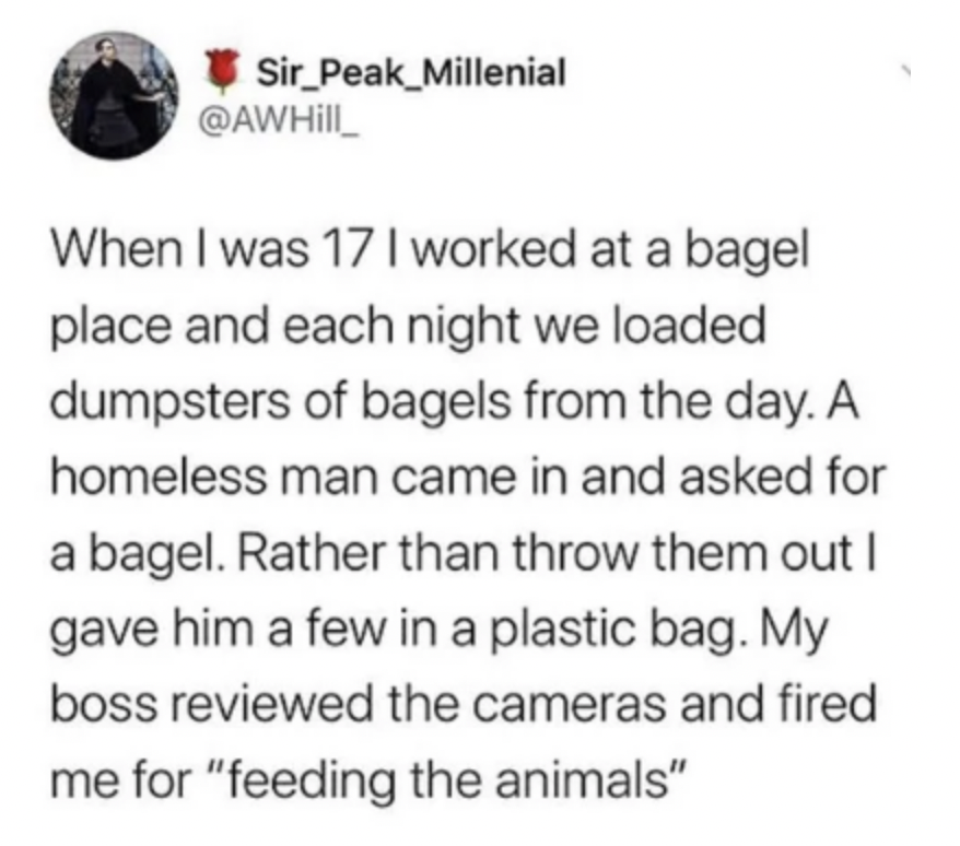 screenshot - Sir_Peak_Millenial When I was 17 I worked at a bagel place and each night we loaded dumpsters of bagels from the day. A homeless man came in and asked for a bagel. Rather than throw them out I gave him a few in a plastic bag. My boss reviewed