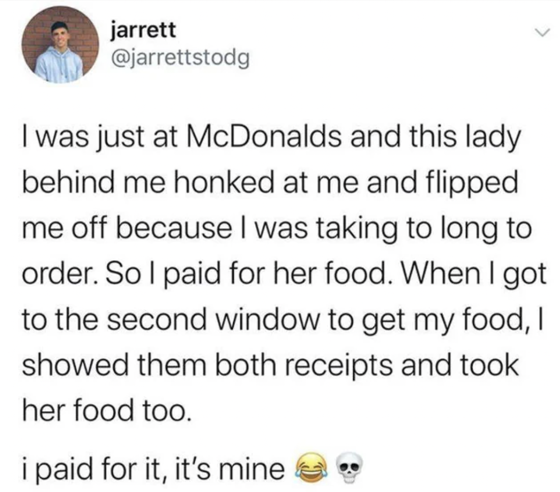 screenshot - jarrett I was just at McDonalds and this lady behind me honked at me and flipped me off because I was taking to long to order. So I paid for her food. When I got to the second window to get my food, I showed them both receipts and took her fo