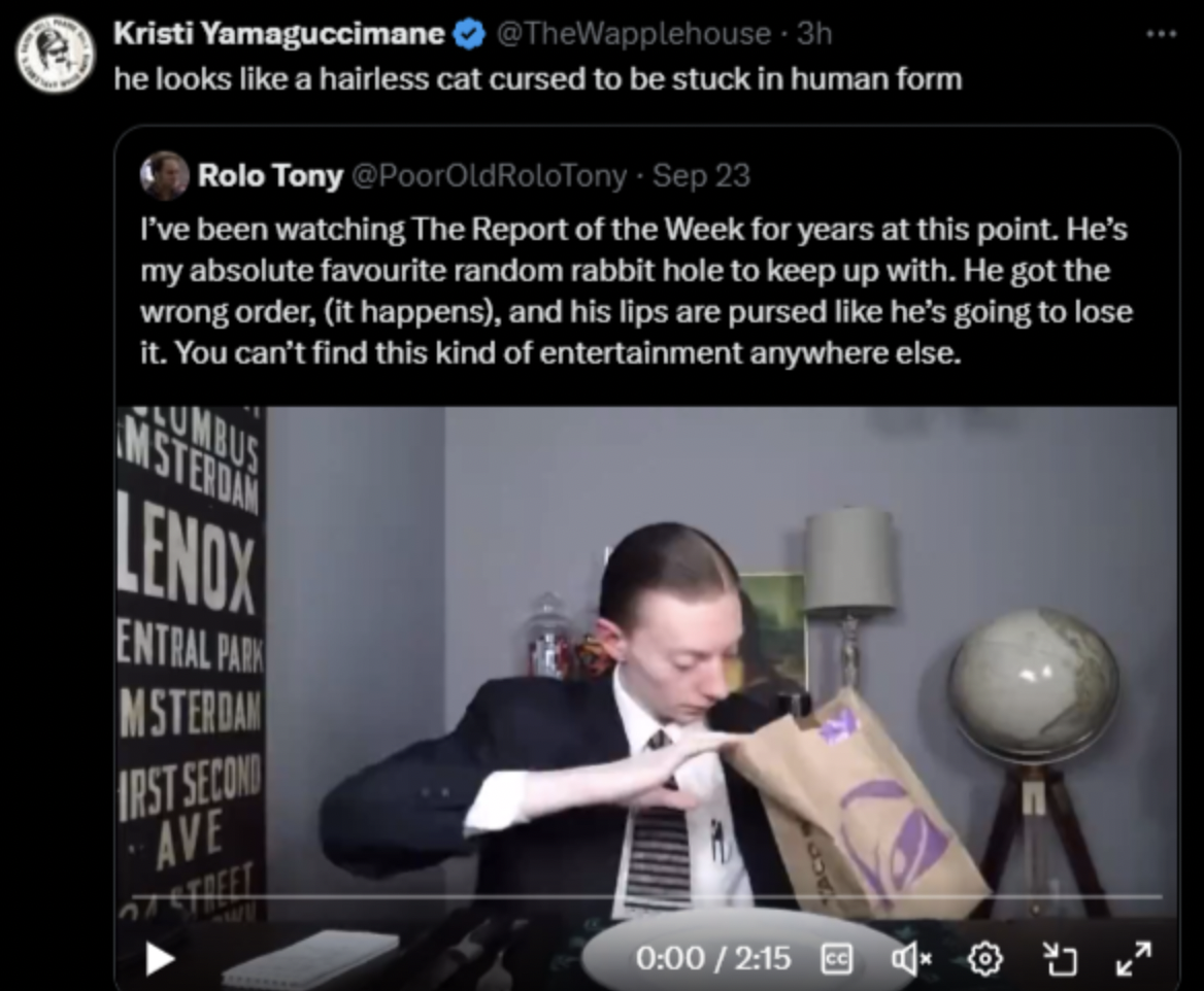 screenshot - e Kristi Yamaguccimane 3h he looks a hairless cat cursed to be stuck in human form Rolo Tony Sep 23 I've been watching The Report of the Week for years at this point. He's my absolute favourite random rabbit hole to keep up with. He got the w