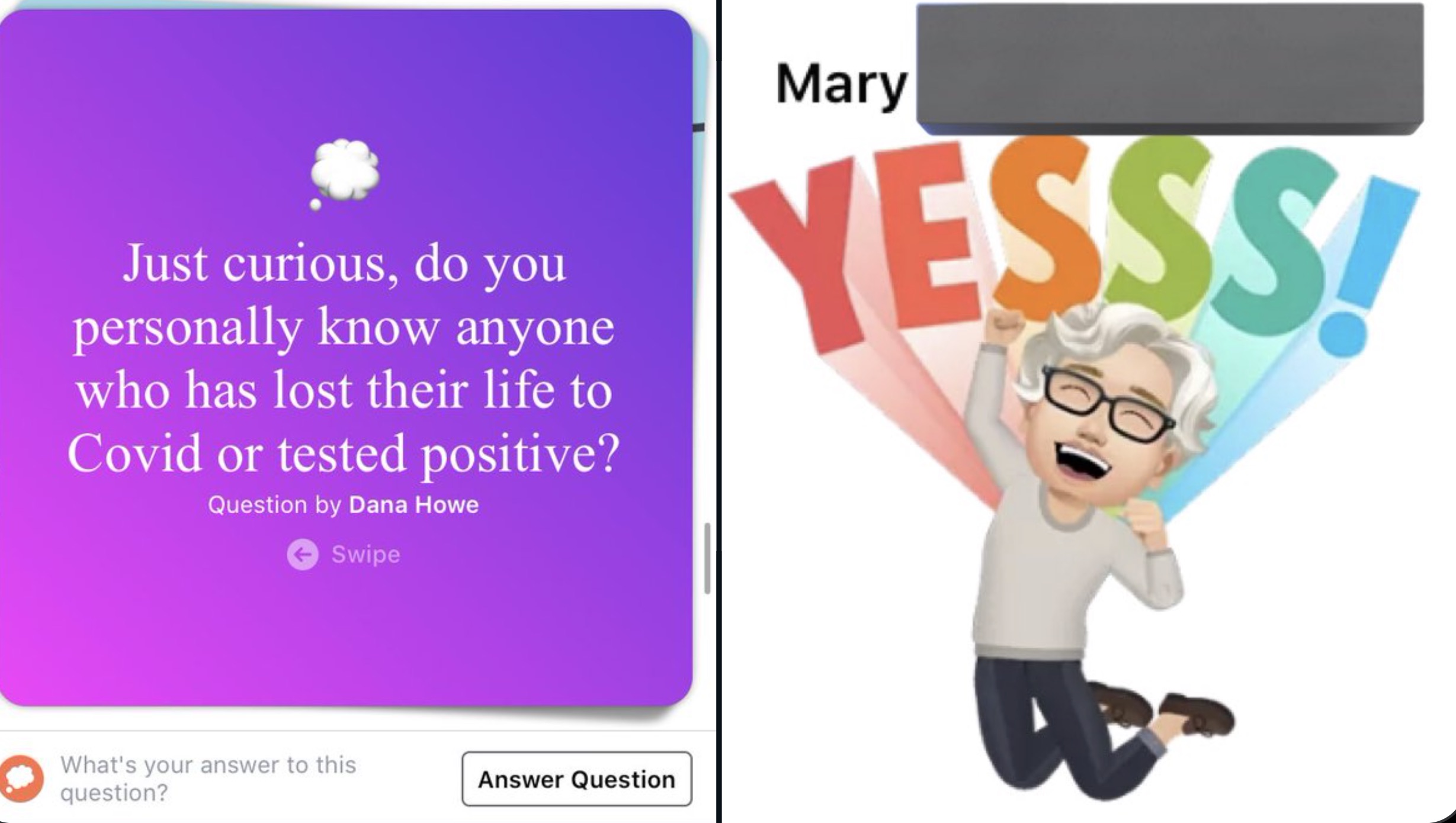 graphic design - Just curious, do you personally know anyone who has lost their life to Covid or tested positive? Question by Dana Howe Swipe What's your answer to this question? Answer Question Mary Yesss!