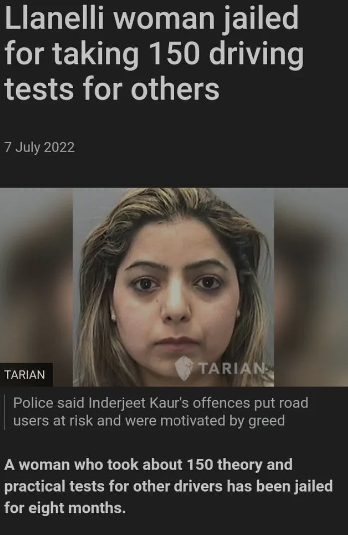 photo caption - Llanelli woman jailed for taking 150 driving tests for others Tarian Tarian Police said Inderjeet Kaur's offences put road users at risk and were motivated by greed A woman who took about 150 theory and practical tests for other drivers ha