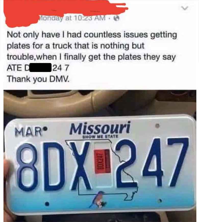 number - Monday at Not only have I had countless issues getting plates for a truck that is nothing but trouble, when I finally get the plates they say Ate D 24 7 Thank you Dmv. Mar Missouri Show Me State 8DX247