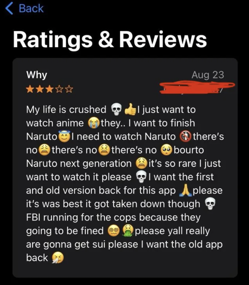 screenshot - Back Ratings & Reviews Why My life is crushed Aug 23 just want to watch anime they.. I want to finish Naruto I need to watch Naruto there's no there's no there's no bourto Naruto next generation it's so rare I just want to watch it please I w