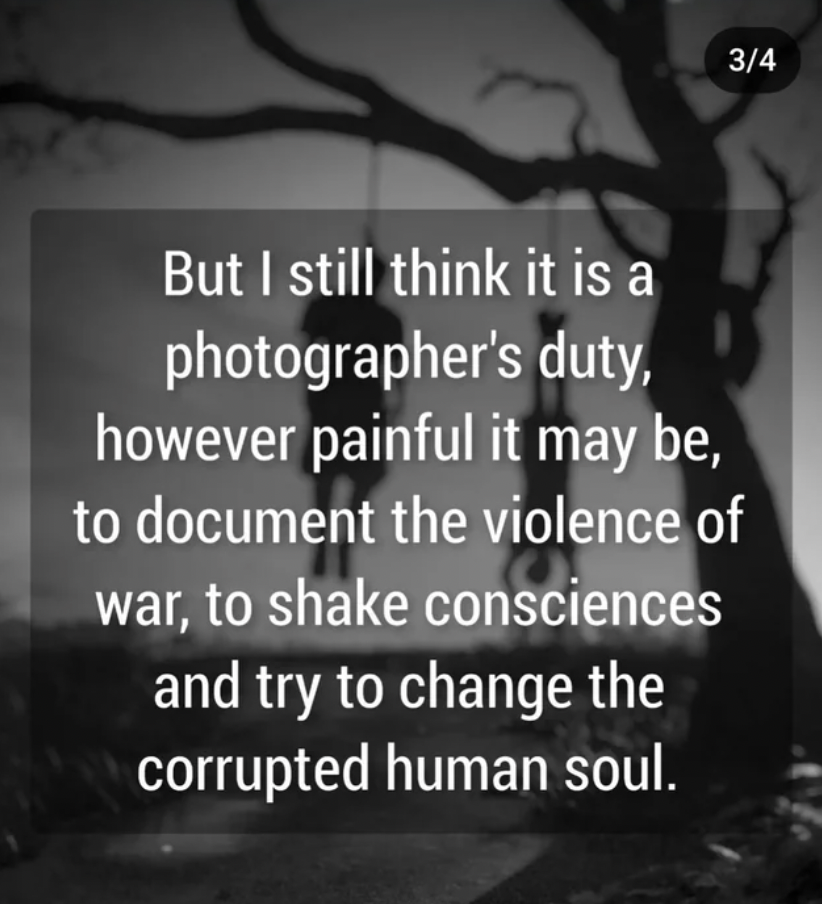 monochrome - But I still think it is a photographer's duty, however painful it may be, to document the violence of war, to shake consciences and try to change the corrupted human soul. 34