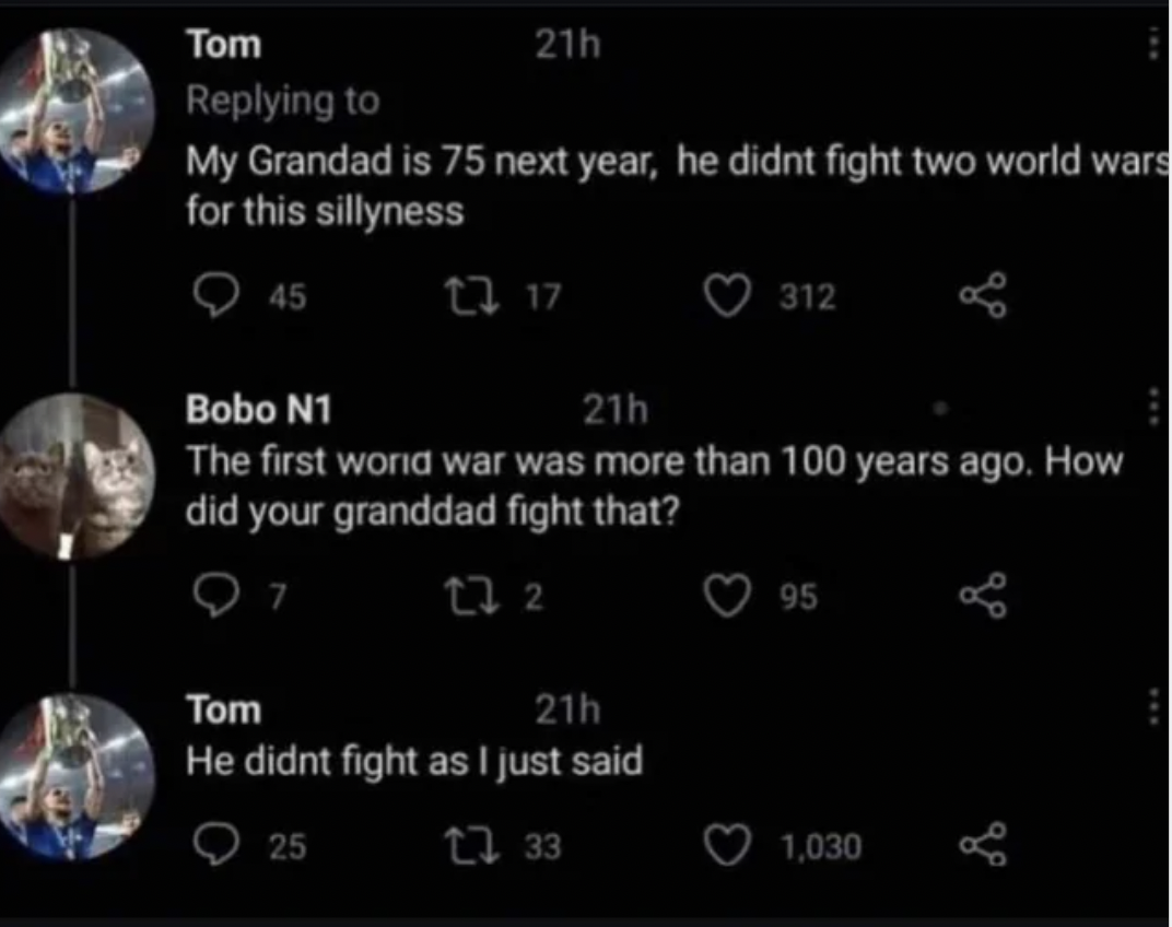 screenshot - Tom 21h My Grandad is 75 next year, he didnt fight two world wars for this sillyness 45 2717 21h 312 Bobo N1 The first world war was more than 100 years ago. How did your granddad fight that? Tom 27 2 21h He didnt fight as I just said 25 133 