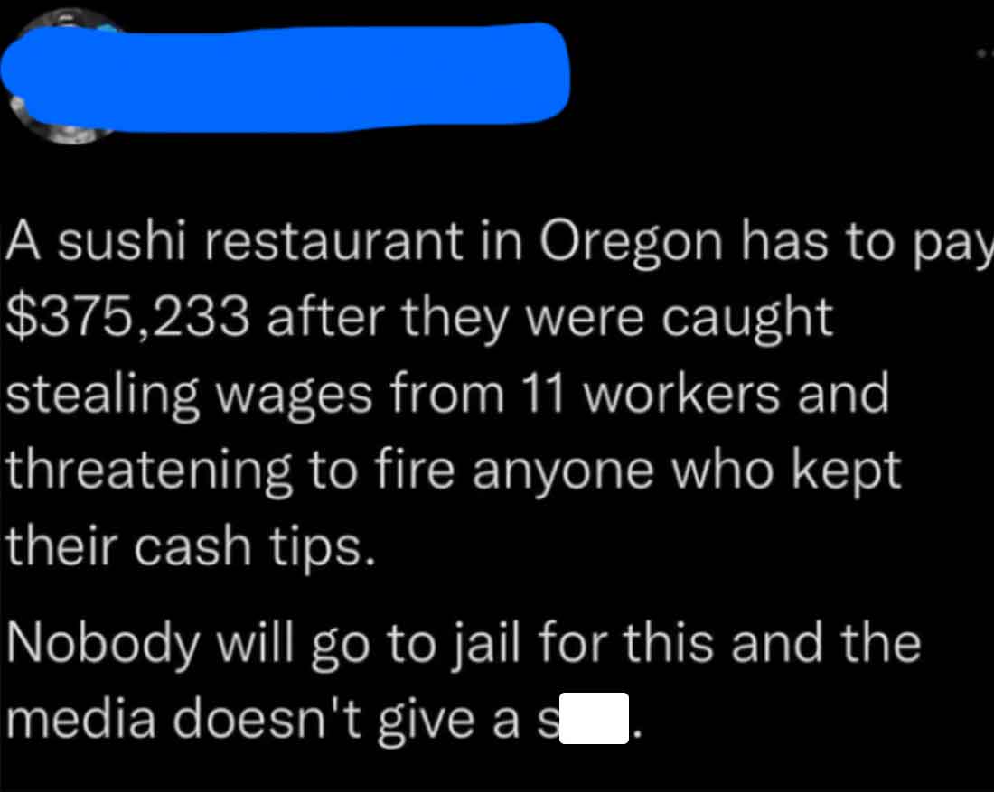 colorfulness - A sushi restaurant in Oregon has to pay $375,233 after they were caught stealing wages from 11 workers and threatening to fire anyone who kept their cash tips. Nobody will go to jail for this and the media doesn't give a s