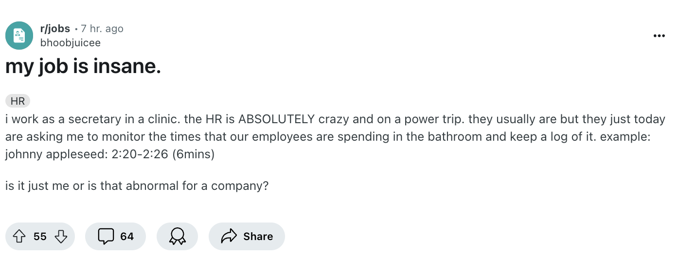 document - rjobs 7 hr. ago bhoobjuicee my job is insane. Hr i work as a secretary in a clinic. the Hr is Absolutely crazy and on a power trip. they usually are but they just today are asking me to monitor the times that our employees are spending in the b