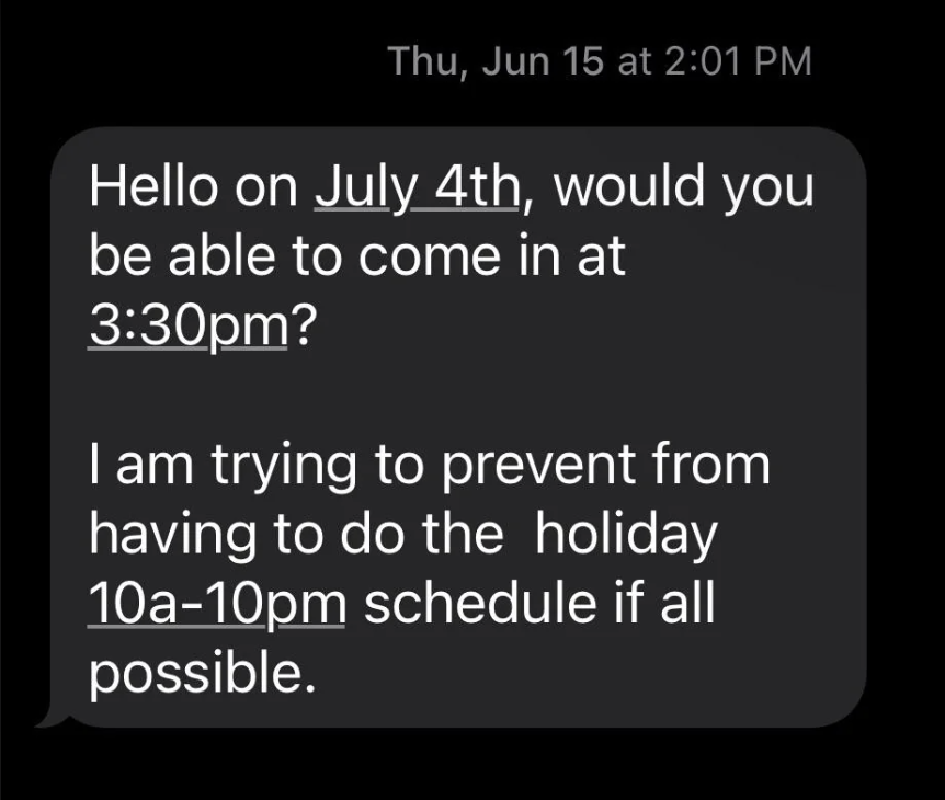 screenshot - Thu, Jun 15 at Hello on July 4th, would you be able to come in at pm? I am trying to prevent from having to do the holiday 10a10pm schedule if all possible.