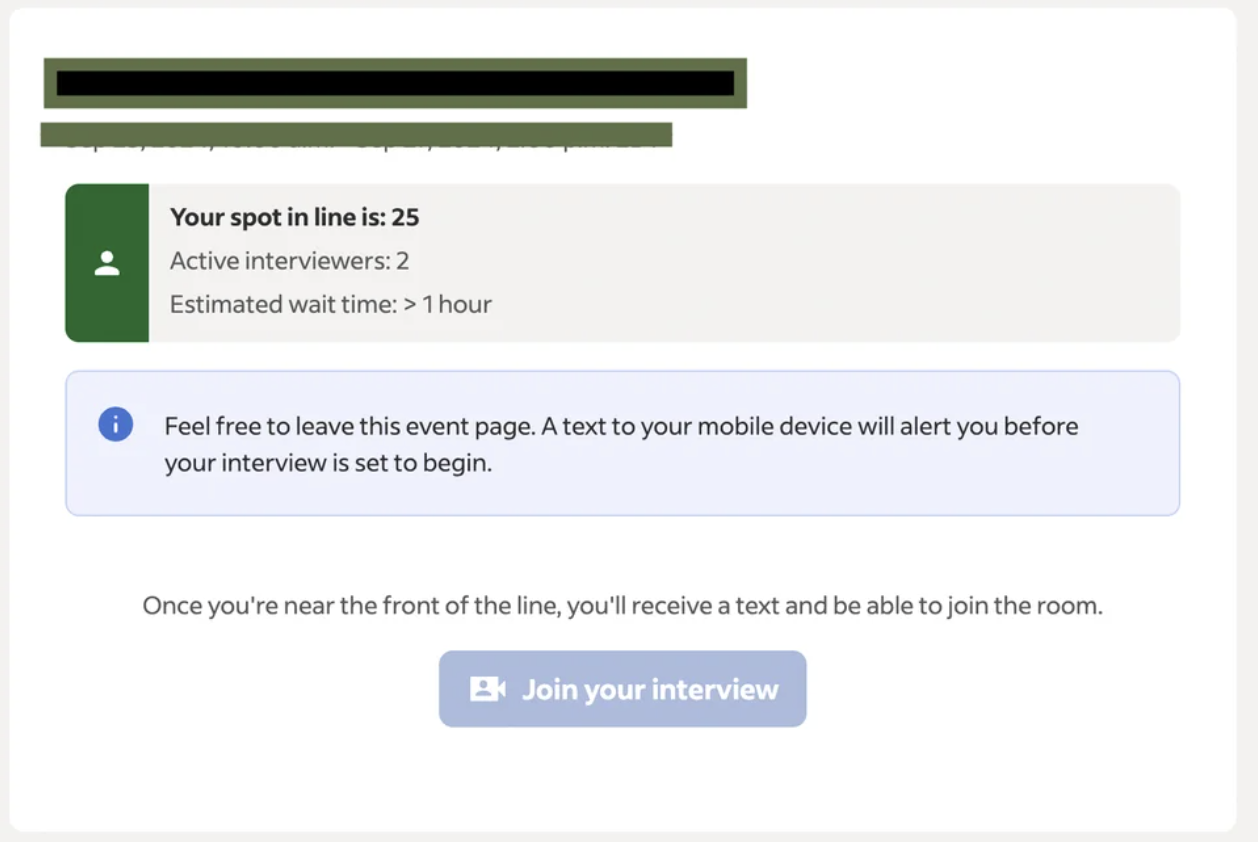 screenshot - Your spot in line is 25 Active interviewers 2 Estimated wait time > 1 hour Feel free to leave this event page. A text to your mobile device will alert you before your interview is set to begin. Once you're near the front of the line, you'll r