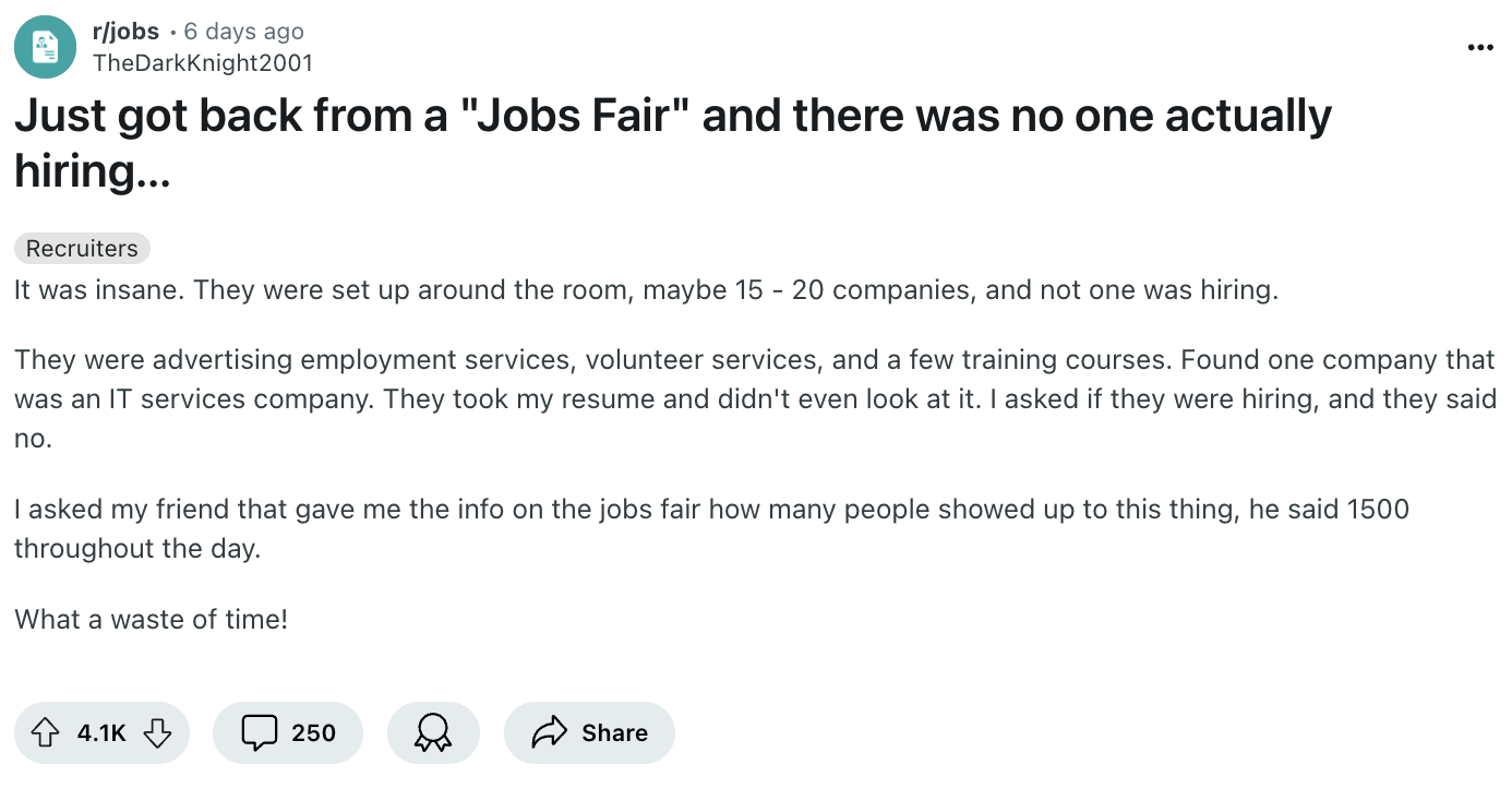 document - rjobs 6 days ago TheDarkKnight2001 Just got back from a "Jobs Fair" and there was no one actually hiring... Recruiters It was insane. They were set up around the room, maybe 15 20 companies, and not one was hiring. They were advertising employm