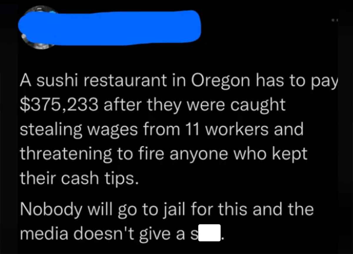 colorfulness - A sushi restaurant in Oregon has to pay $375,233 after they were caught stealing wages from 11 workers and threatening to fire anyone who kept their cash tips. Nobody will go to jail for this and the media doesn't give a s