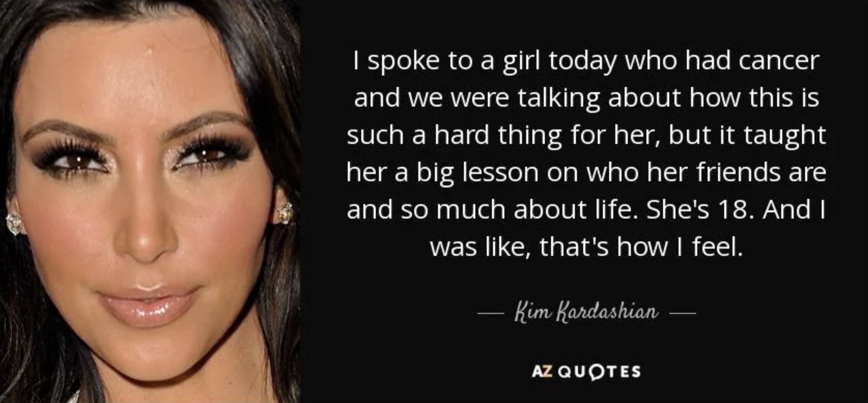 eye liner - I spoke to a girl today who had cancer and we were talking about how this is such a hard thing for her, but it taught her a big lesson on who her friends are and so much about life. She's 18. And I was , that's how I feel. Kim Kardashian Az Qu