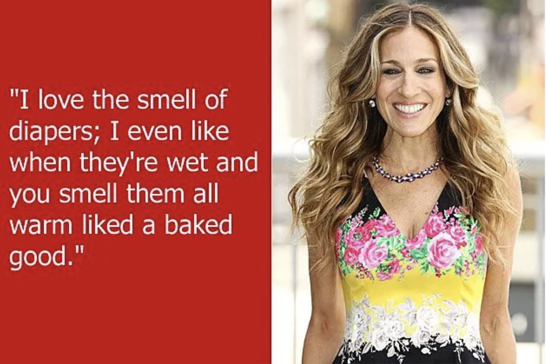 Sarah Jessica Parker - "I love the smell of diapers; I even when they're wet and you smell them all warm d a baked good."