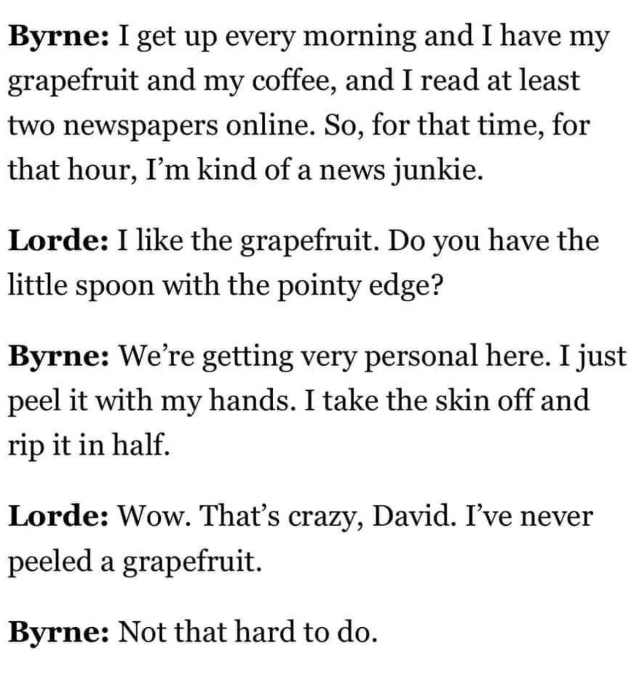 number - Byrne I get up every morning and I have my grapefruit and my coffee, and I read at least two newspapers online. So, for that time, for that hour, I'm kind of a news junkie. Lorde I the grapefruit. Do you have the little spoon with the pointy edge