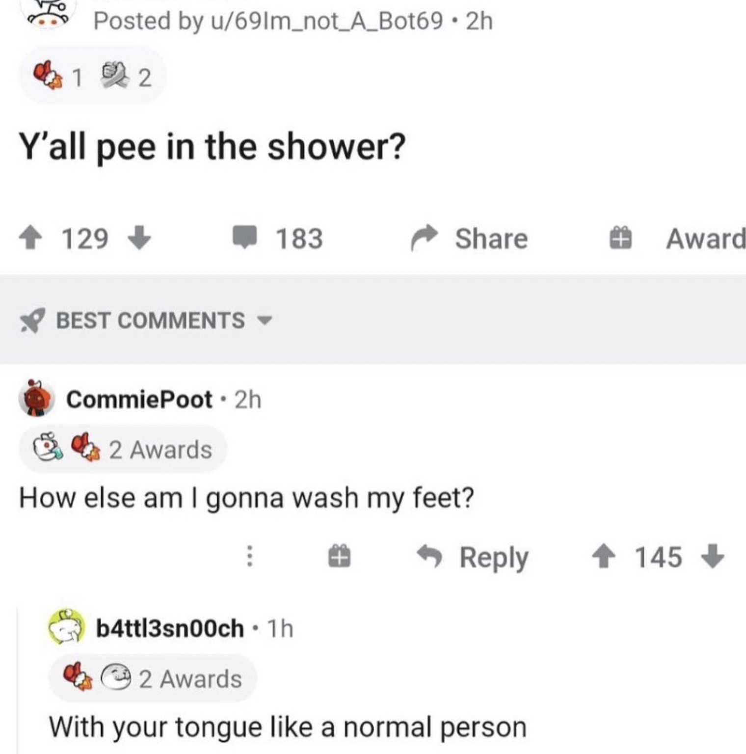 screenshot - Posted by u691m_not_A_Bot69 2h 1 2 Y'all pee in the shower? 129 Best 183 CommiePoot 2h 2 Awards How else am I gonna wash my feet? T Award 145 b4ttl3sn00ch 1h 2 Awards With your tongue a normal person