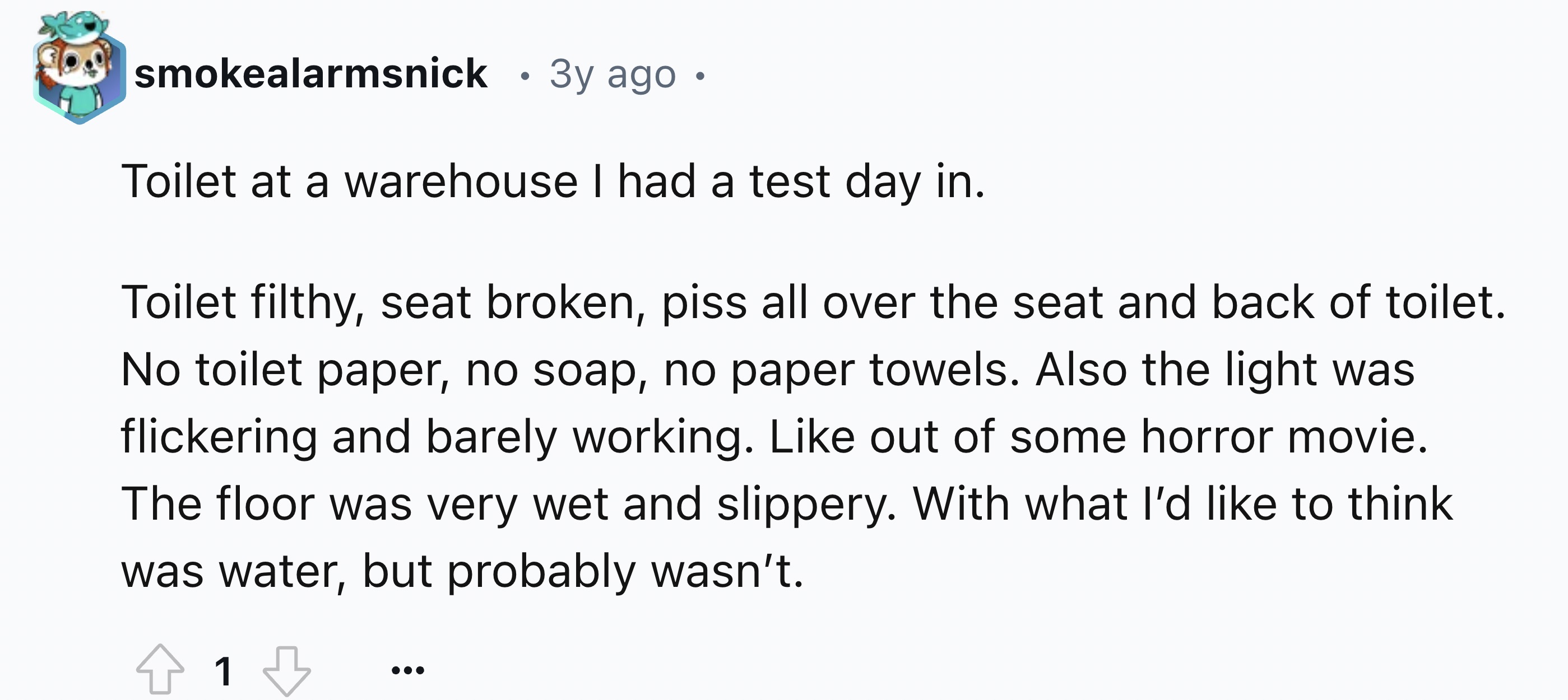 number - smokealarmsnick 3y ago Toilet at a warehouse I had a test day in. Toilet filthy, seat broken, piss all over the seat and back of toilet. No toilet paper, no soap, no paper towels. Also the light was flickering and barely working. out of some horr