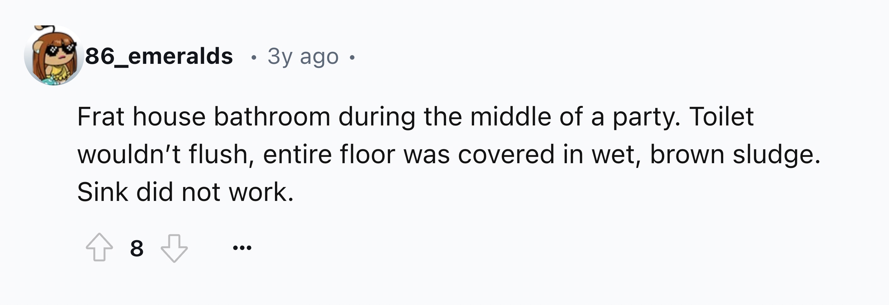 number - 86_emeralds 3y ago Frat house bathroom during the middle of a party. Toilet wouldn't flush, entire floor was covered in wet, brown sludge. Sink did not work. 8