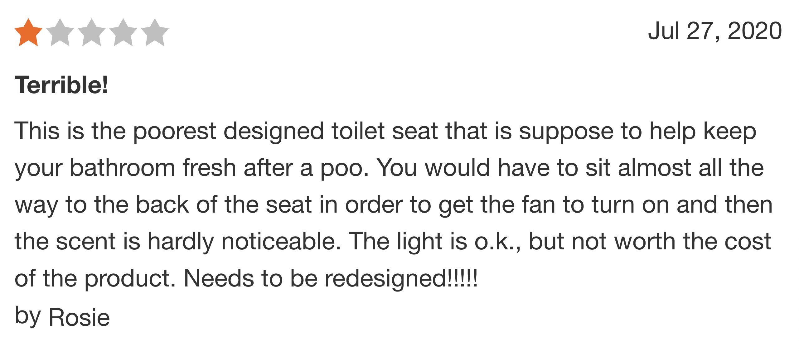 number - Terrible! This is the poorest designed toilet seat that is suppose to help keep your bathroom fresh after a poo. You would have to sit almost all the way to the back of the seat in order to get the fan to turn on and then the scent is hardly noti