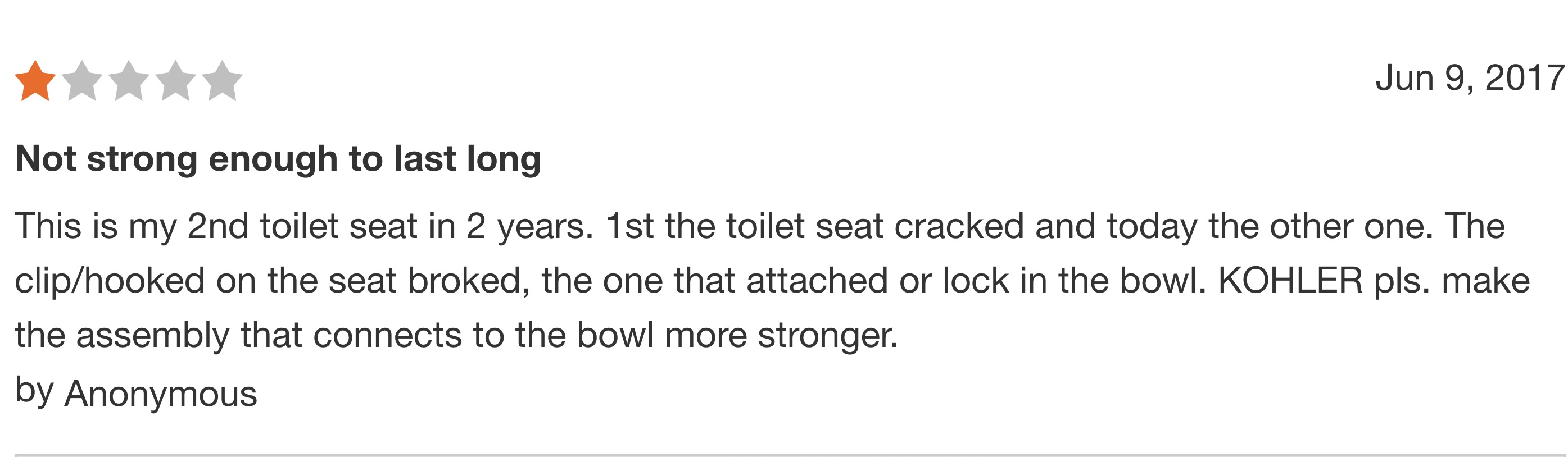 number - Not strong enough to last long This is my 2nd toilet seat in 2 years. 1st the toilet seat cracked and today the other one. The cliphooked on the seat broked, the one that attached or lock in the bowl. Kohler pls. make the assembly that connects t