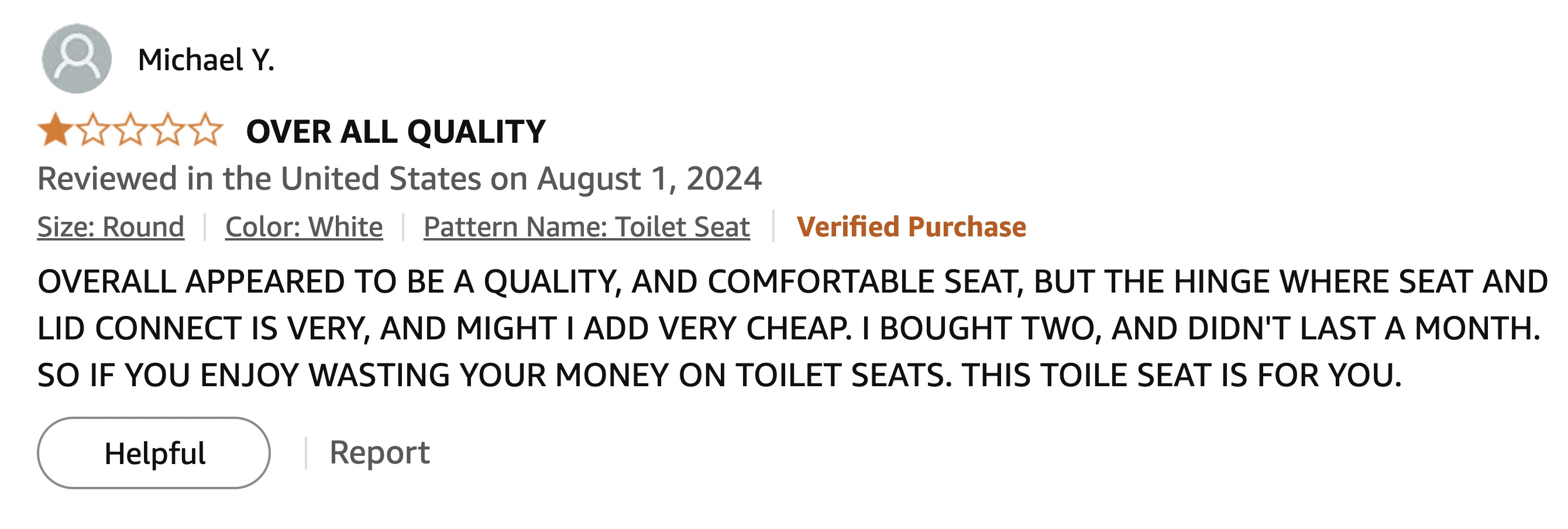 screenshot - Michael Y. Over All Quality Reviewed in the United States on Size Round Color White Pattern Name Toilet Seat Verified Purchase Overall Appeared To Be A Quality, And Comfortable Seat, But The Hinge Where Seat And Lid Connect Is Very, And Might