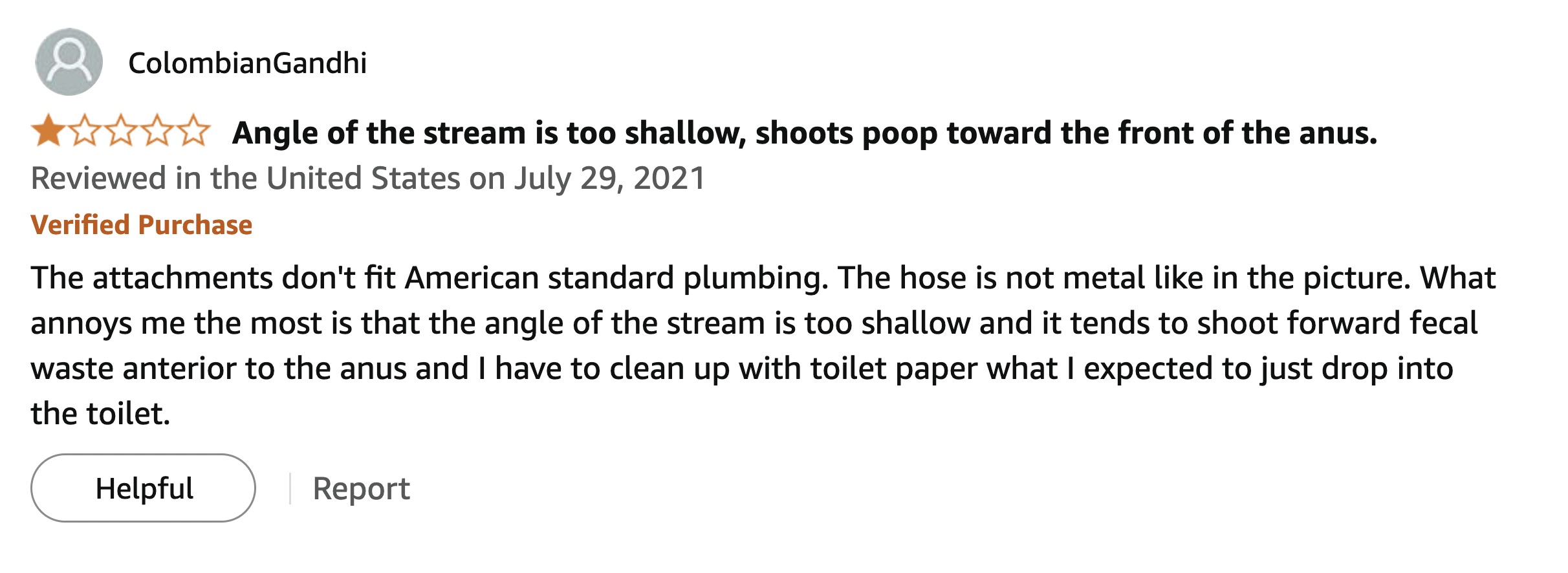 screenshot - ColombianGandhi Angle of the stream is too shallow, shoots poop toward the front of the anus. Reviewed in the United States on Verified Purchase The attachments don't fit American standard plumbing. The hose is not metal in the picture. What 