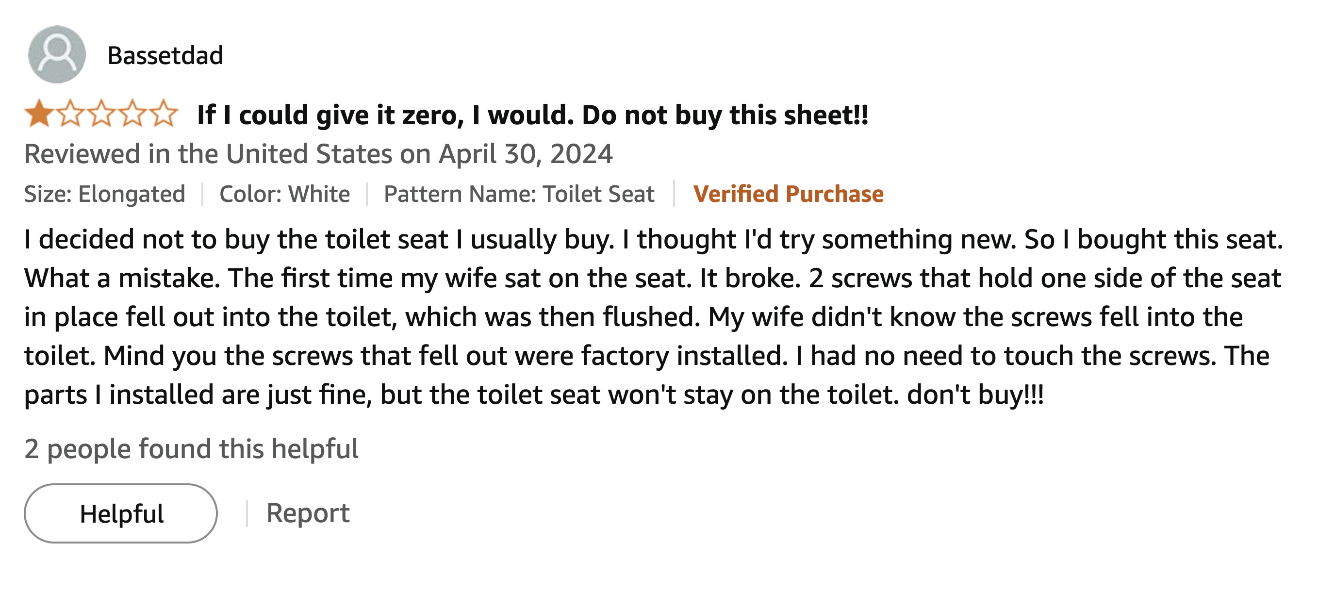 screenshot - Bassetdad If I could give it zero, I would. Do not buy this sheet!! Reviewed in the United States on Size Elongated Color White Pattern Name Toilet Seat Verified Purchase I decided not to buy the toilet seat I usually buy. I thought I'd try s