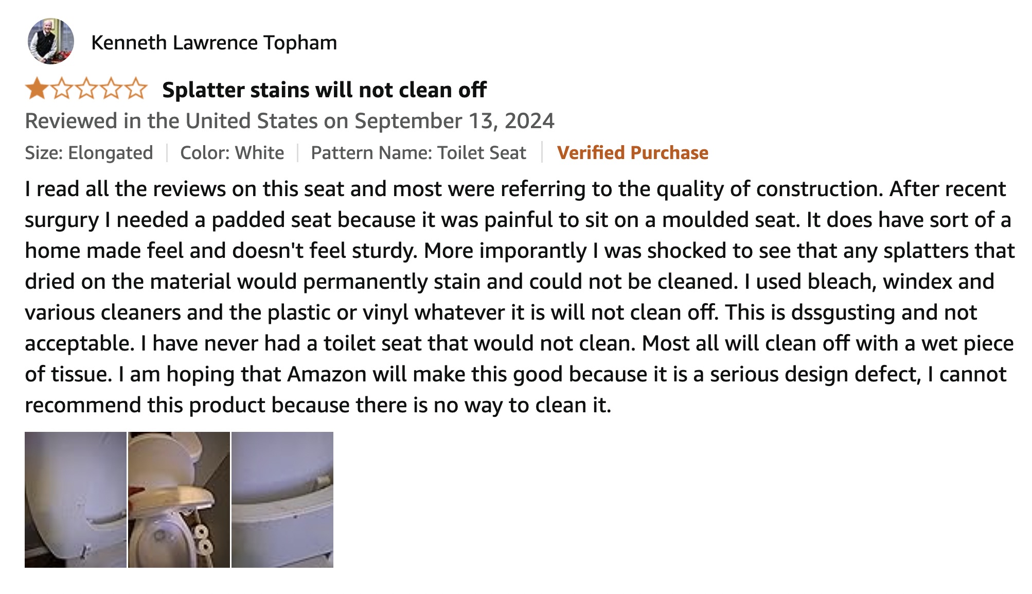 document - Kenneth Lawrence Topham Splatter stains will not clean off Reviewed in the United States on Size Elongated Color White Pattern Name Toilet Seat Verified Purchase I read all the reviews on this seat and most were referring to the quality of cons