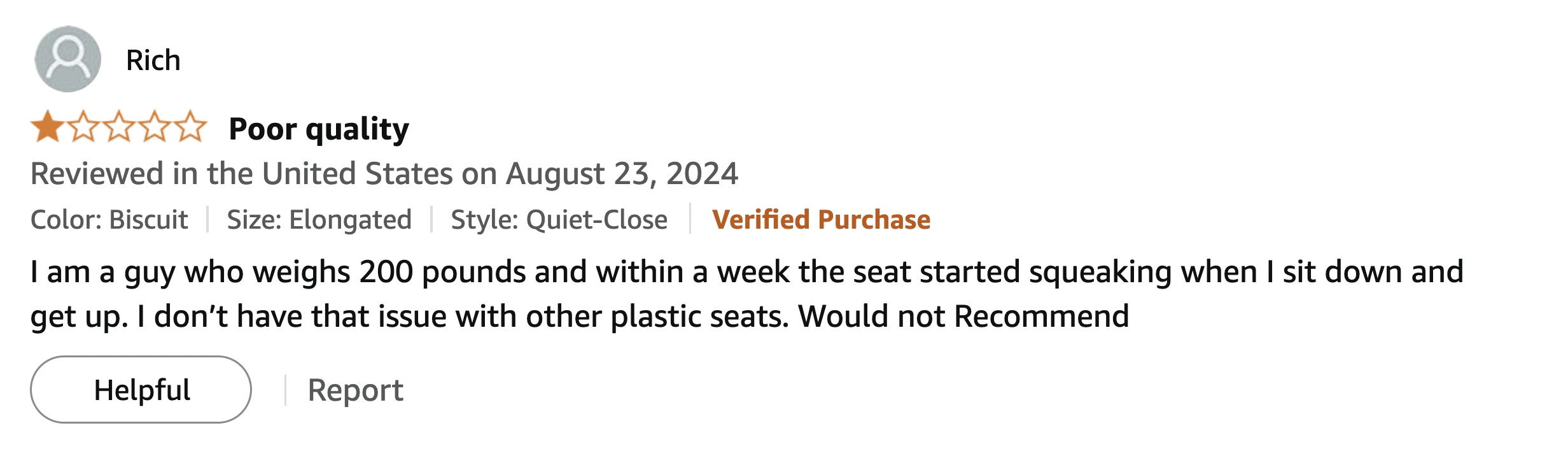 screenshot - Rich Poor quality Reviewed in the United States on Color Biscuit Size Elongated Style QuietClose Verified Purchase I am a guy who weighs 200 pounds and within a week the seat started squeaking when I sit down and get up. I don't have that iss