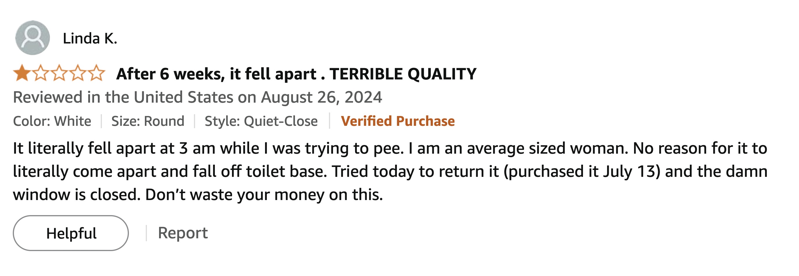 screenshot - Linda K. After 6 weeks, it fell apart. Terrible Quality Reviewed in the United States on Color White Size Round Style QuietClose Verified Purchase It literally fell apart at 3 am while I was trying to pee. I am an average sized woman. No reas