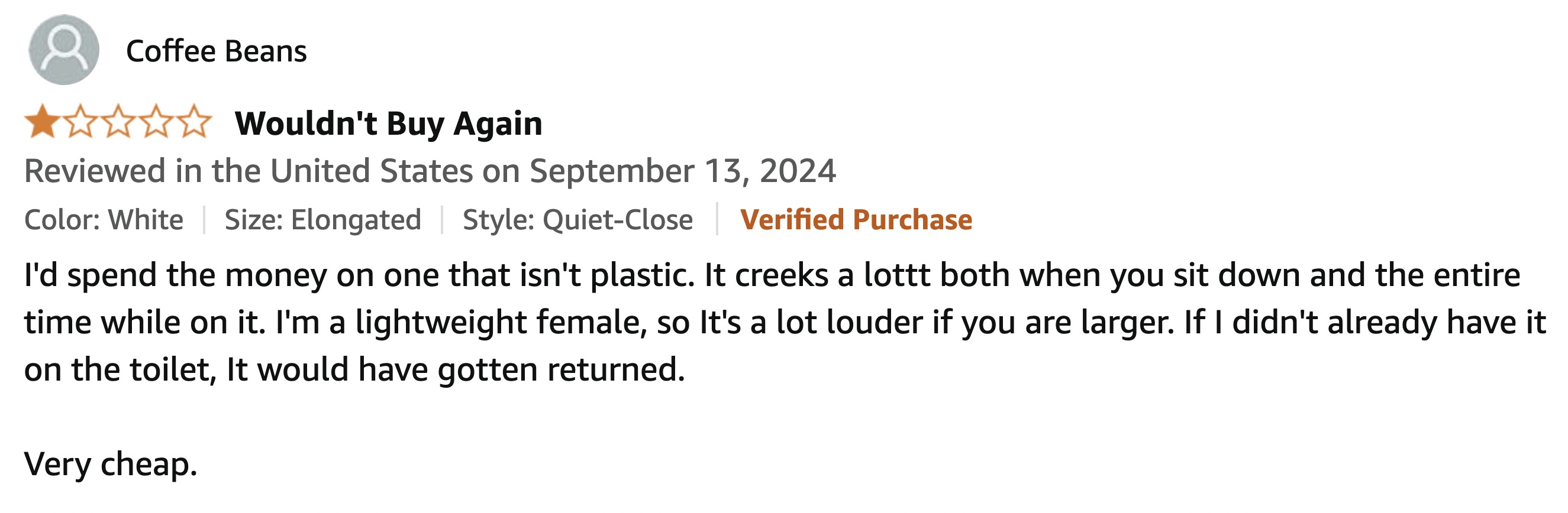 number - Coffee Beans Wouldn't Buy Again Reviewed in the United States on Color White Size Elongated | Style QuietClose Verified Purchase I'd spend the money on one that isn't plastic. It creeks a lottt both when you sit down and the entire time while on 