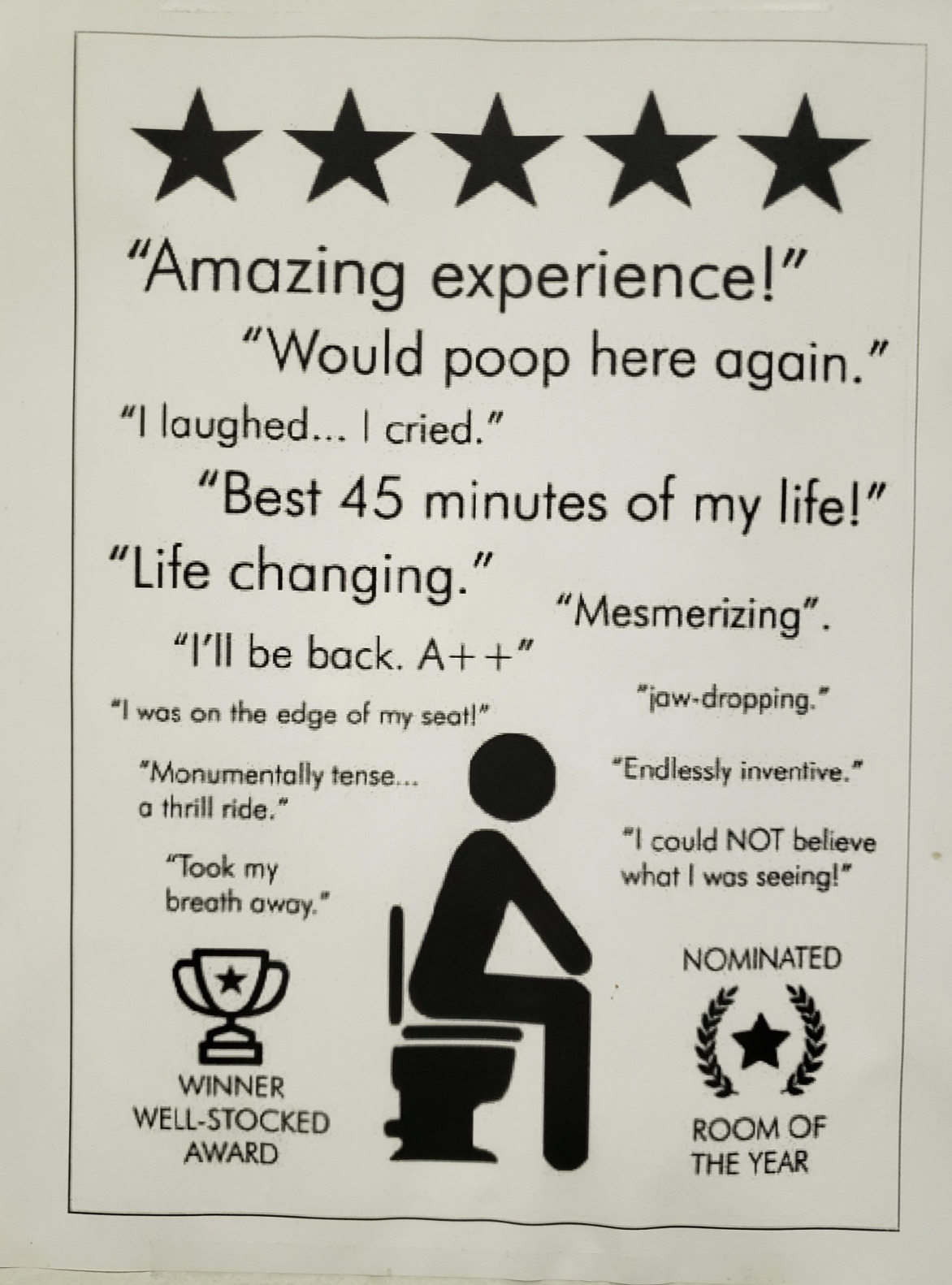 amazing experience would poop here again - "Amazing experience!" "Would poop here again." "I laughed... I cried." "Best 45 minutes of my life!" "Life changing." "I'll be back. A" "I was on the edge of my seat!" "Monumentally tense... a thrill ride." "Took