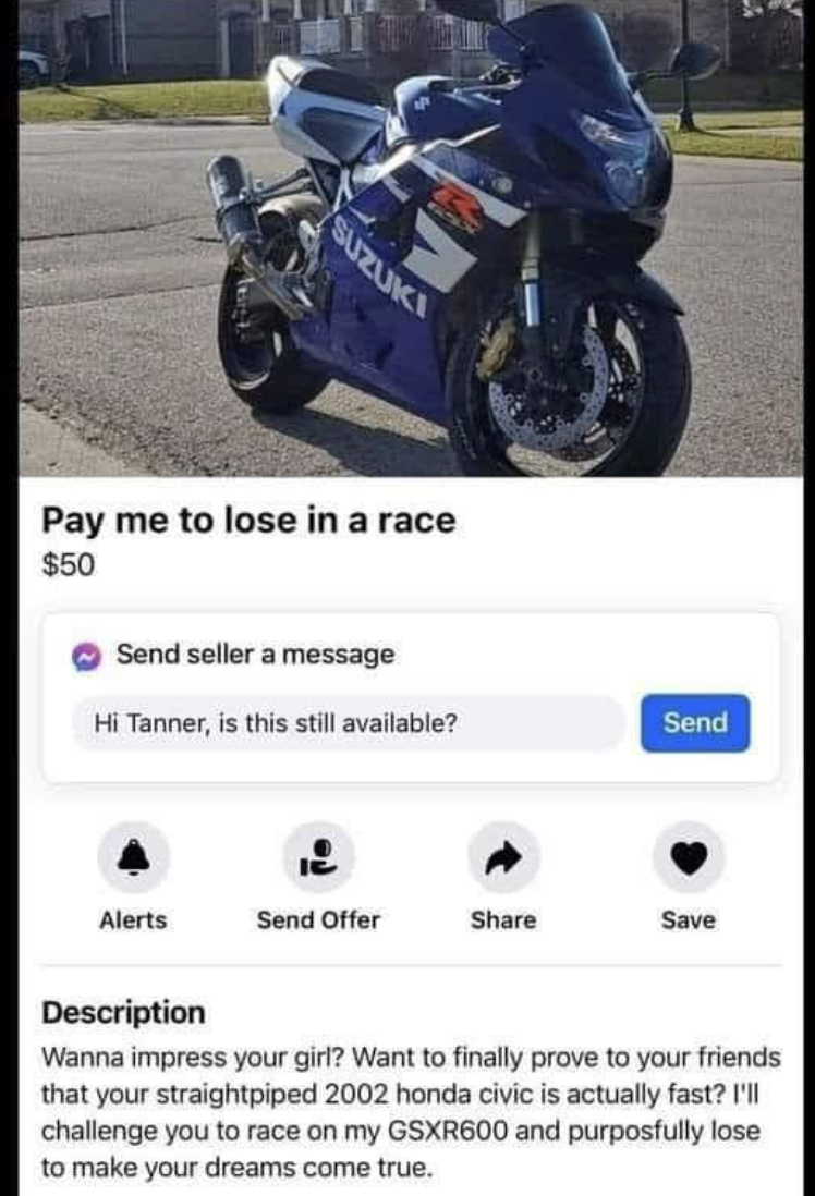 pay me to lose in a race - Suzuki Pay me to lose in a race $50 Send seller a message Hi Tanner, is this still available? Send Alerts Send Offer Save Description Wanna impress your girl? Want to finally prove to your friends that your straightpiped 2002