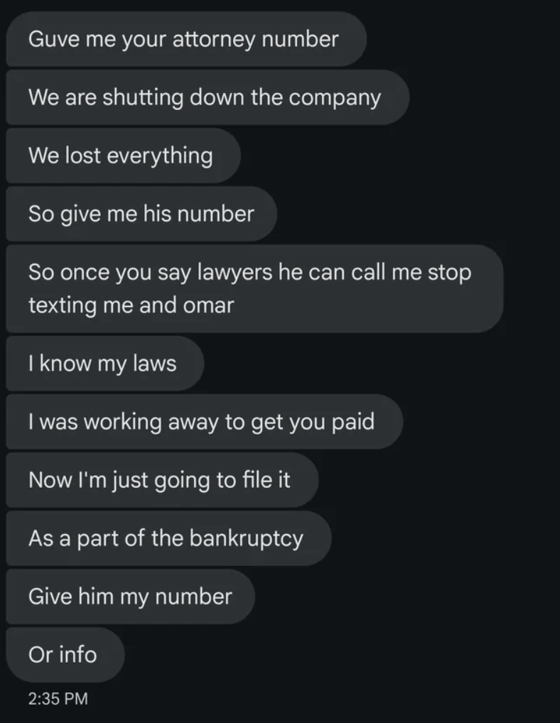 screenshot - Guve me your attorney number We are shutting down the company We lost everything So give me his number So once you say lawyers he can call me stop texting me and omar I know my laws I was working away to get you paid Now I'm just going to fil