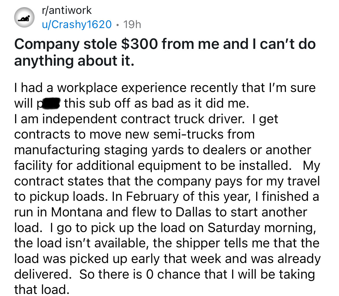 number - rantiwork uCrashy1620 19h . Company stole $300 from me and I can't do anything about it. I had a workplace experience recently that I'm sure will p this sub off as bad as it did me. I am independent contract truck driver. I get contracts to move 