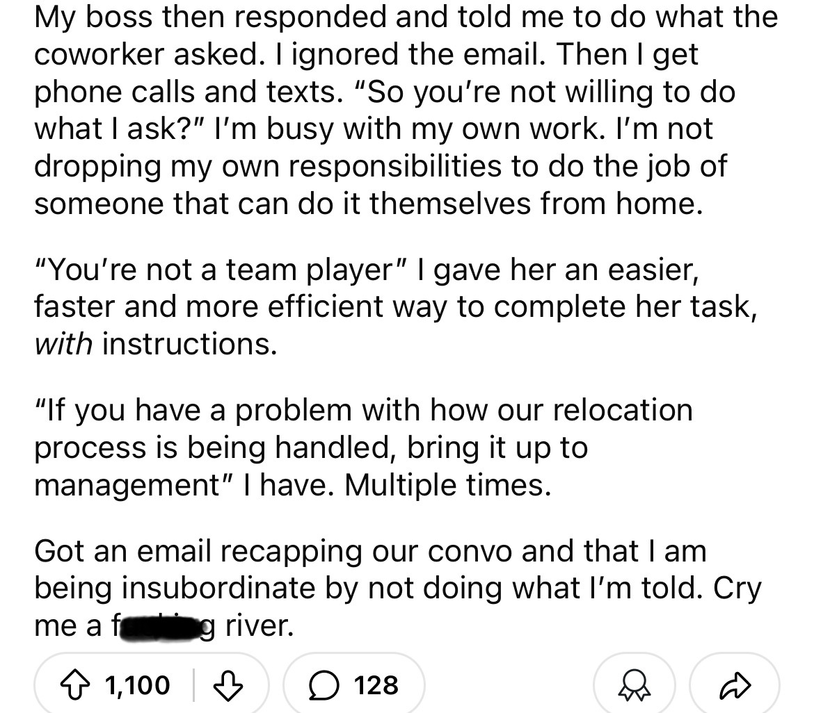 number - My boss then responded and told me to do what the coworker asked. I ignored the email. Then I get phone calls and texts. "So you're not willing to do what I ask?" I'm busy with my own work. I'm not dropping my own responsibilities to do the job o