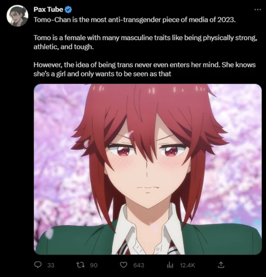 tomo chan - 33 Pax Tube TomoChan is the most antitransgender piece of media of 2023. Tomo is a female with many masculine traits being physically strong. athletic, and tough. However, the idea of being trans never even enters her mind. She knows she's a g