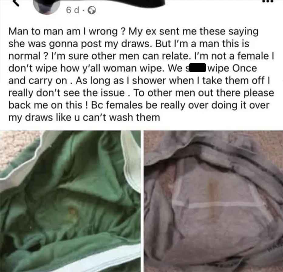 Woman - 6dO Man to man am I wrong? My ex sent me these saying she was gonna post my draws. But I'm a man this is normal? I'm sure other men can relate. I'm not a female I don't wipe how y'all woman wipe. We s wipe Once and carry on. As long as I shower wh