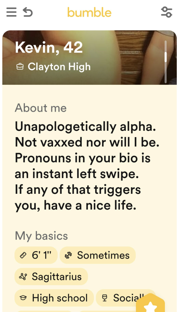 screenshot - 5 bumble Kevin, 42 Clayton High About me Unapologetically alpha. Not vaxxed nor will I be. Pronouns in your bio is an instant left swipe. If any of that triggers you, have a nice life. My basics 6'1" Sometimes & Sagittarius High school Socia"