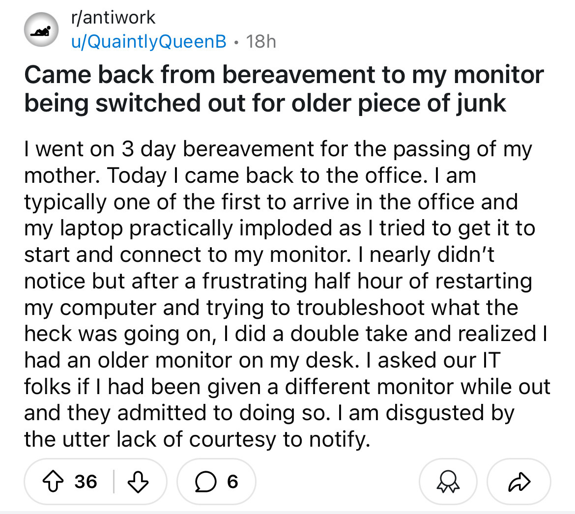 screenshot - rantiwork uQuaintlyQueenB. 18h Came back from bereavement to my monitor being switched out for older piece of junk I went on 3 day bereavement for the passing of my mother. Today I came back to the office. I am typically one of the first to a