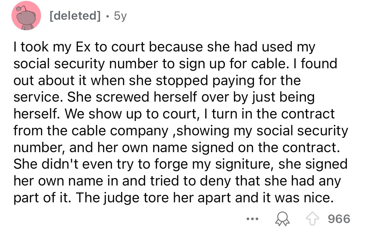 number - deleted 5y I took my Ex to court because she had used my social security number to sign up for cable. I found out about it when she stopped paying for the service. She screwed herself over by just being herself. We show up to court, I turn in the