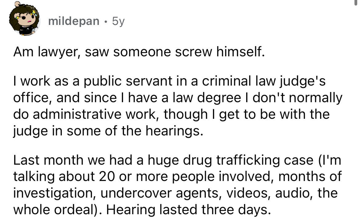 number - mildepan 5y . Am lawyer, saw someone screw himself. I work as a public servant in a criminal law judge's office, and since I have a law degree I don't normally do administrative work, though I get to be with the judge in some of the hearings. Las